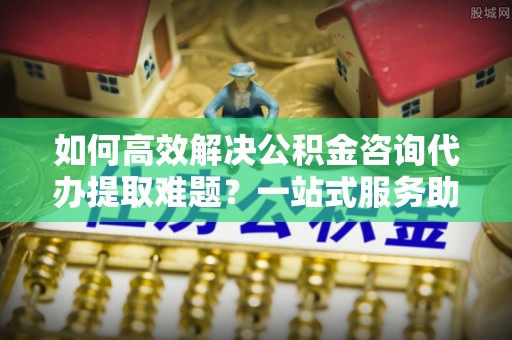 纳雍如何高效解决公积金咨询代办提取难题？一站式服务助您轻松搞定