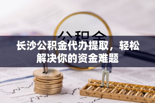 纳雍长沙公积金代办提取，轻松解决你的资金难题