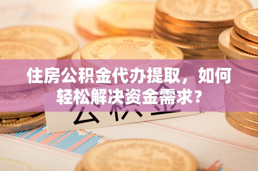 纳雍住房公积金代办提取，如何轻松解决资金需求？