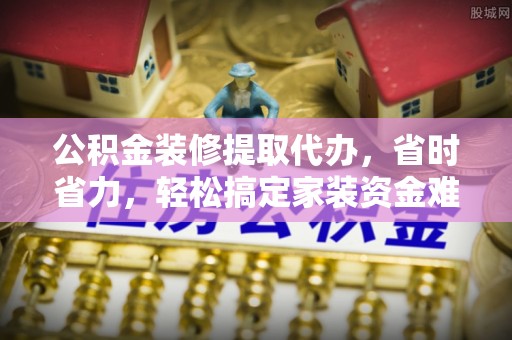 纳雍公积金装修提取代办，省时省力，轻松搞定家装资金难题